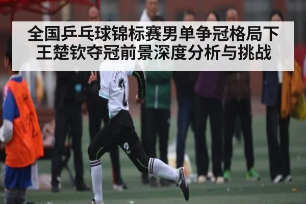 全国乒乓球锦标赛男单争冠格局下王楚钦夺冠前景深度分析与挑战