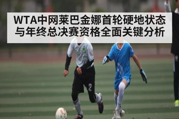 WTA中网莱巴金娜首轮硬地状态与年终总决赛资格全面关键分析