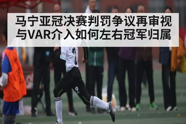 马宁亚冠决赛判罚争议再审视与VAR介入如何左右冠军归属