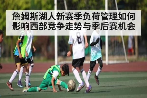 詹姆斯湖人新赛季负荷管理如何影响西部竞争走势与季后赛机会