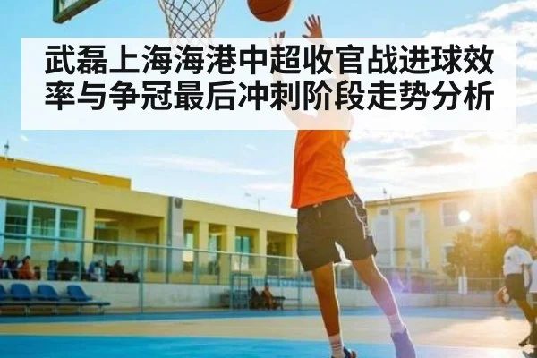 武磊上海海港中超收官战进球效率与争冠最后冲刺阶段走势分析