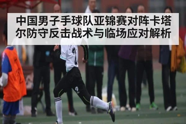 中国男子手球队亚锦赛对阵卡塔尔防守反击战术与临场应对解析