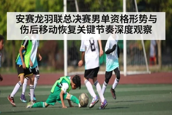 安赛龙羽联总决赛男单资格形势与伤后移动恢复关键节奏深度观察